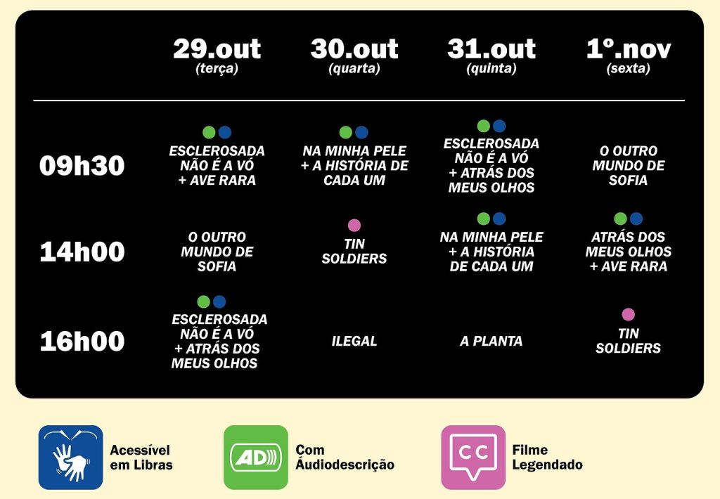 29.out (terça) 9h30 ESCLEROSADA NÃO É A VÓ + AVE RARA 14h O OUTRO MUNDO DE SOFIA 16h20 ESCLEROSADA NÃO É A VÓ ATRÁS DOS MEUS OLHOS 30.out (quarta) 9h30 NA MINHA PELE + A HISTÓRIA DE CADA UM 14h TIN SOLDIERS 16h20 ILEGAL 31.out (quinta) 9h30 ESCLEROSADA NÃO É A VÓ + ATRÁS DOS MEUS OLHOS 14h NA MINHA PELE + A HISTÓRIA DE CADA UM 16h20 A PLANTA 1° nov (sexta) 9h30 O OUTRO MUNDO DE SOFIA 14h ATRÁS DOS MEUS OLHOS + AVE RARA 16h20 TIN SOLDIERS